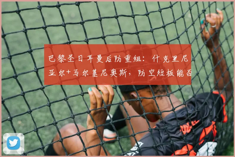 巴黎圣日耳曼后防重组：什克里尼亚尔+马尔基尼奥斯，防空短板能否补强？