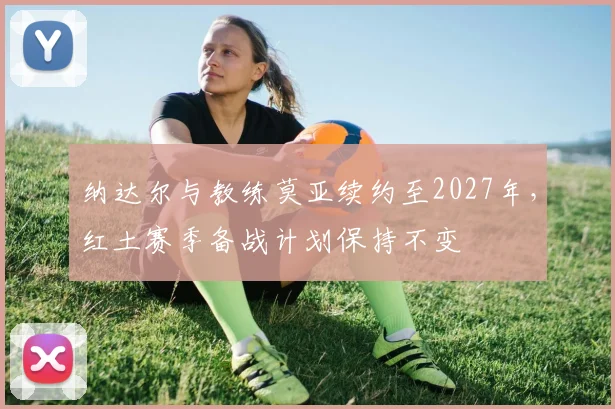 纳达尔与教练莫亚续约至2027年，红土赛季备战计划保持不变