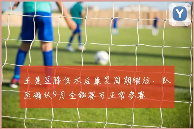 王曼昱膝伤术后康复周期缩短,队医确认9月全锦赛可正常参赛