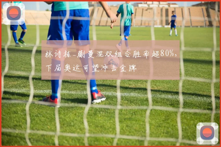 林诗栋_蒯曼混双组合胜率超80%,下届奥运可望冲击金牌