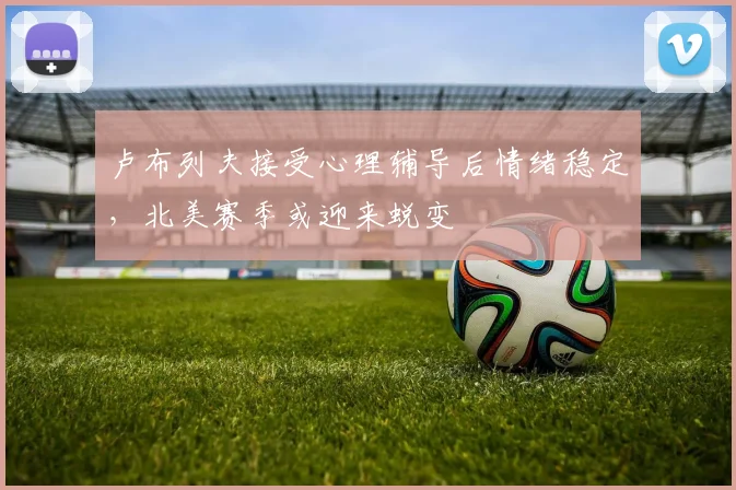 卢布列夫接受心理辅导后情绪稳定,北美赛季或迎来蜕变