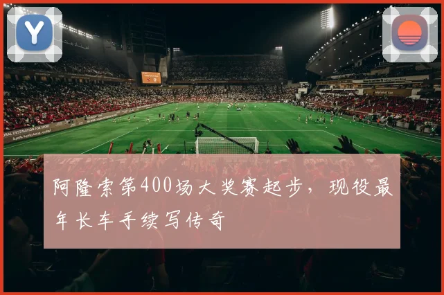 阿隆索第400场大奖赛起步,现役最年长车手续写传奇
