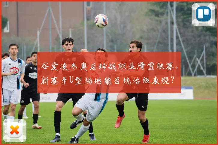 谷爱凌冬奥后转战职业滑雪联赛,新赛季U型场地能否统治级表现?