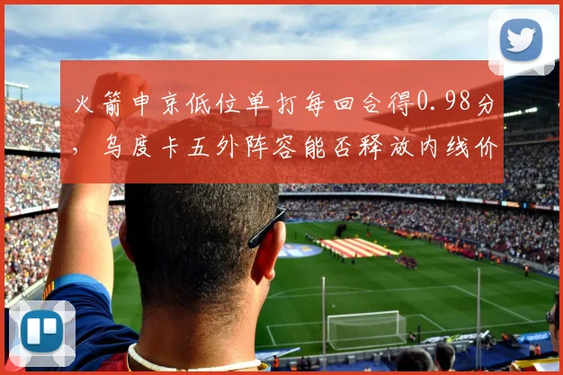 火箭申京低位单打每回合得0.98分,乌度卡五外阵容能否释放内线价值?