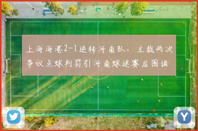 上海海港2-1逆转河南队，主裁两次争议点球判罚引河南球迷赛后围堵裁判组