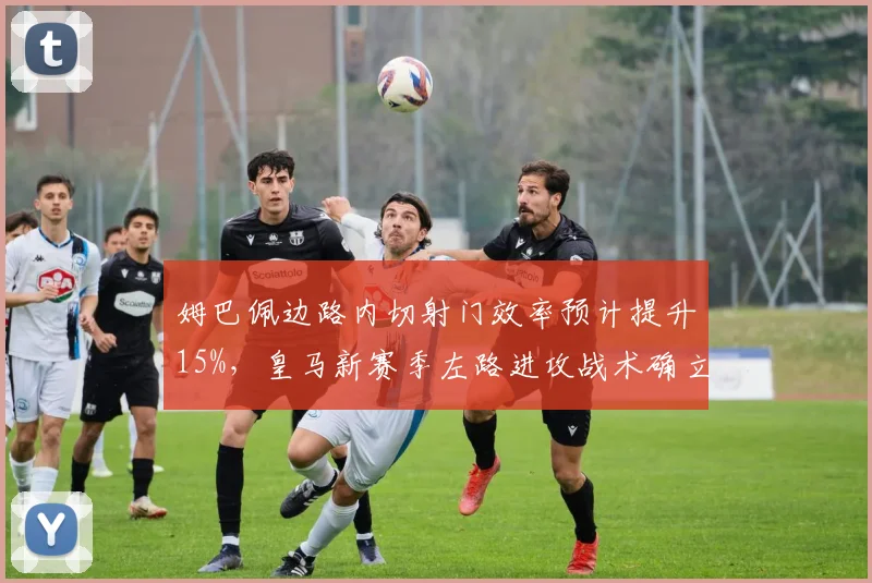 姆巴佩边路内切射门效率预计提升15%，皇马新赛季左路进攻战术确立
