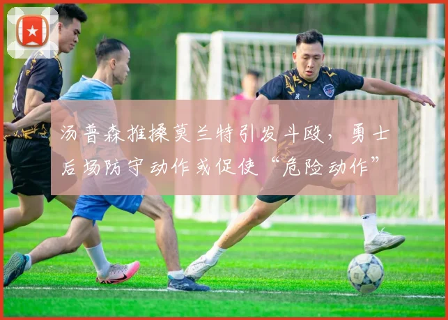 汤普森推搡莫兰特引发斗殴,勇士后场防守动作或促使“危险动作”自动停赛条款